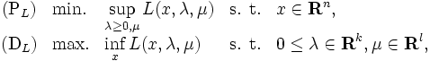 
\begin{array}{cllll}
(\mbox{P}_{L}) & \mbox{min.} 
        & \displaystyle \sup_{\lambda\ge{0},\mu} L(x, \lambda, \mu) 
        & \mbox{s. t.} & \displaystyle{x \in {\mathbf{R}^n}}, \\
(\mbox{D}_{L}) & \mbox{max.}
        & \displaystyle \inf_{x} L(x,\lambda,\mu)
        & \mbox{s. t.} 
        & \displaystyle{0 \le \lambda \in {\mathbf{R}^{k}}}, 
          \displaystyle \mu \in {\mathbf{R}^{l}}, 
\end{array}
