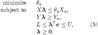 \begin{array}{rlll}
\mbox{minimize} & & \theta_a
\\
\mbox{subject to} & & X \boldsymbol{\lambda} \leq \theta_a X_a,
\\
& & Y \boldsymbol{\lambda} \geq Y_a,
\\
& & L \leq \boldsymbol{\lambda}^{\top} \boldsymbol{e} \leq U,
& \qquad (5)\\
& & \boldsymbol{\lambda} \geq \boldsymbol{0}.
\end{array}\,