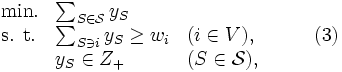 \begin{array}{llll}
\mbox{min.} & \sum_{S \in {\mathcal S}} y_S \\
\mbox{s. t.} & \sum_{S \ni i}y_S \geq w_i & (i \in V), & \qquad (3)\\
& y_S \in Z_+ & (S \in {\mathcal S}),
\end{array}\,