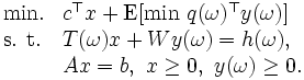 \begin{array}{ll}
\mbox{min.}  & c^{\top}x+
  \mbox{E} [\mbox{min}\  q(\omega)^{\top}y(\omega)] \\
\mbox{s. t.}& T(\omega)x+Wy(\omega)=h(\omega), \\
                 &  Ax=b,\  x\ge 0,\  y(\omega)\ge 0.\\
\end{array}\, 