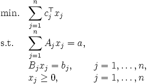 
  \begin{array}{lll}
    \mbox{min.} & \displaystyle{\sum_{j=1}^{n} c_{j}^{\top} x_{j} } & \\
    \mbox{s.t.} & \displaystyle{\sum_{j=1}^{n} A_{j} x_{j} = a, }  & \\
                & \displaystyle{ B_{j} x_{j} = b_{j},} & j=1, \ldots, n,  \\ 
                & \displaystyle{x_{j} \geq 0,} &  j = 1, \ldots, n   
  \end{array}
\,